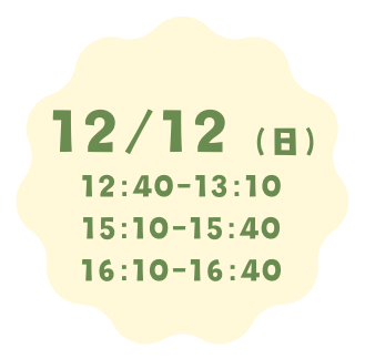 12月12日（日）
12:40〜13:10
15:10〜15:40
16:10〜16:40